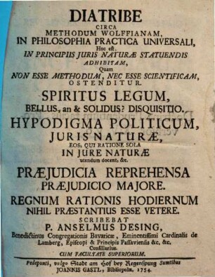 Diatribe Circa Methodum Wolffianam, In Philosophia Practica Universali, Hoc est, In Principiis Juris Naturæ Statuendis Adhibitam, Quam Non Esse Methodum, Nec Esse Scientificam, Ostenditur : Spiritus Legum, Bellus, an & Solidus? Disquisitio. Hypodigma Politicum, Juris Naturæ, Eos qui Ratione Sola In Jure Naturæ utendum docent, &c. Præjudicia Reprehensa Præjudicio Majore. Regnum Ratonis Hodiernum Nihil Præstantius Esse Vetere