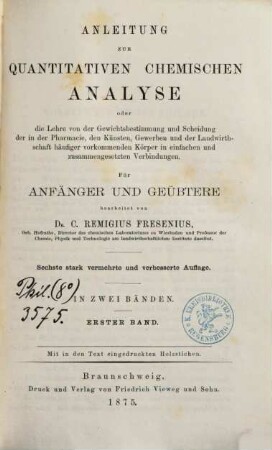 Anleitung zur quantitativen chemischen Analyse : oder die Lehre von der Gewichtsbestimmung und Scheidung der in der Pharmacie, den Künsten, Gewerben und der Landwirthschaft häufiger vorkommenden Körper in einfachen und zusammengesetzten Verbindungen ; für Anfänger und Geübtere ; in zwei Bänden, 1
