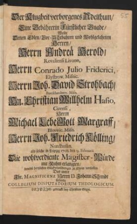 Der Klugheit verborgenes Adelthum/ als Eine Gebährerin Fürstlicher Gnade/ Wolte Denen ... Herren/ Herrn Andreä Herold/ Revaliensi Livono, Herrn Conrado Julio Friderici, Elystrow. Misnic. Herrn Joh. David Strohbach/ Burckhardtsvv. Misn. Hn. Christian Willhelm Hasio, Cizensi, Herrn Michael LebeGott Margraff/ Bloswic. Misn. Herrn Joh. Friedrich Kölling/ Nordhusan. als solche in Leipzig 1708. den 9. Februarii Die wohlverdiente Magister-Würde mit Ruhm erlangten/ benebst hertzlichen Glückwünschungen zu Ehren vorstellen Das unter Ihr. Magnificenz Herrn D. Johann Schmidt stehende Collegium Disputatorium Theologicum