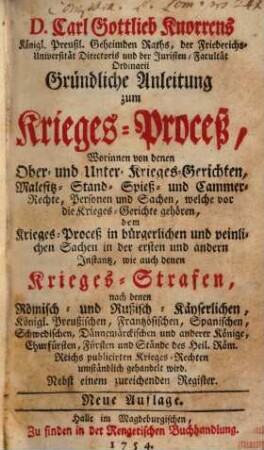 D. Carl Gottlieb Knorrens Königl. Preußl. Geheimden Raths, der Friederichs-Universität Directoris und der Juristen-Facultät Ordinarii Gründliche Anleitung zum Krieges-Proceß : Worinnen von denen Ober- und Unter-Krieges-Gerichten, Malefitz- Stand- Spieß- und Cammer-Rechte, Personen und Sachen, ... umständlich gehandelt wird ; Nebst einem zureichenden Register