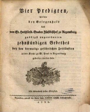 Vier Predigten, welche bey Gelegenheit des von Sr. Hochfürstl. Gnaden Fürstbischof zu Regensburg gnädigst angeordneten zehnständigen Gebethes bey den dermalig-gefährlichen Zeitläuften in der Kirche zu St. Paul in Regensburg gehalten worden sind