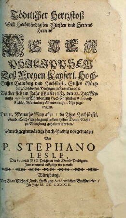 Tödtlicher Hertzstoß Deß Hochwürdigsten Fürsten und Herrens Herrens Peter Philippsen Deß Freyen Kayserl. Hoch-Stiffts Bamberg und Hochfürstl. Stiffts Würtzburg Bischoffen ... Welcher sich im Jahr Christi 1683. den 22. Tag Monaths Aprilis zu Würtzburg ... zugetragen : Den 11. Monaths May aber ... zu Würtzburg gehalten worden