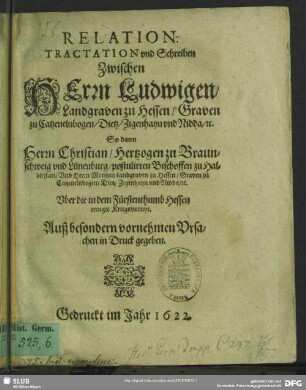 Relation: Tractation vnd Schreiben Zwischen Herrn Ludwigen, Landgraven zu Hessen ... So dann Herrn Christian, Hertzogen zu Braunschweig vnd Lünenburg ..., Vnd Herrn Moritzen Landgraven zu Hessen ... Vber die in dem Fürstenthumb Hessen ereugte Kriegsvnruhe : Auß besonderen vornehmen Vrsachen in Druck gegeben