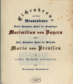 Eichenkrone an dem Brautaltare Seiner Kön. Hoh. des Kronprinzen Maximilian von Bayern und Ihrer Kön. Hoh. der Prinzessin Maria von Preußen in tiefster Ehrfurcht niedergelegt von Straubings Einwohnern : (Gedicht. von Oberlieut. v. Harty.) (Blauer Druck, mit einem Prachttitelbl.)