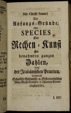 Die Anfangs-Gründe, Oder Species Der Rechen-Kunst Mit benahmten ganzen Zahlen : Nach der Italiänischen Practica, Vermittelst Schlesisch- Böhmisch- u. Oesterreichischen Münz- Maaß - Gewichts- u. zählenden Sorten elaborirt.