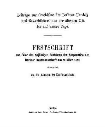 Beiträge zur Geschichte des Berliner Handels und Gewerbfleisses aus der ältesten Zeit bis auf unsere Tage : Festschrift zur Feier des 50jährigen Bestehens der Korporation der Berliner Kaufmannschaft am 2. März 1870