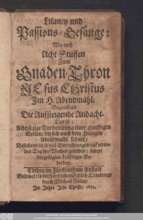 Litaney und Passions-Gesänge: Wie auch Acht Stuffen Zum Gnaden-Thron Jesus Christus Im H. Abendmahl. Begreiffend Die Aufsteigende Andacht. Das ist: Achttägige Vorbereitung einer glaubigen Seelen/ die sich nach dem Heiligen Abendmahl sehnet/ Bestehend/ in so viel Betrachtungen/ auf jedweden Tag der Wochen gerichtet; sampt beygefügten kräfftigen Gebethen.