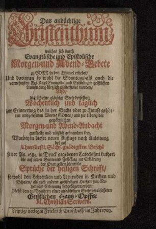 Das andächtige Christenthum, welches sich durch Evangelische und Epistolische Morgen- und Abend-Gebete zu Gott in den Himmel erhebet/ Und darinnen so wohl die Sonntags- als auch die vornehmsten Fest-Tags Evangelia und Episteln zur geistlichen Anwendung kürtzlich wiederholet werden/ Also/ daß sich eine gläubige Seele derselben Wöchentlich und täglich zur Erinnerung des in der Kirche oder zu Hause gehörten und gelesenen Wortes Gottes/ und zur Ubung der gewöhnlichen Morgen- und Abend-Andacht gottseelig und nützlich gebrauchen kan : Worbey in dieser neuen Auflage nach Anleitung des ... An. 1683. in Druck gegebenen Catechismi Lutheri die auf ieden Sonn- und Fest-Tag zur Erklärung der Evangelien dienende Sprüche der heiligen Schrifft ... zum Nutzen und Erbauung beygefüget worden ; Nebst dem ... Geistlichen Haus-Opffer M. Christian Scrivers