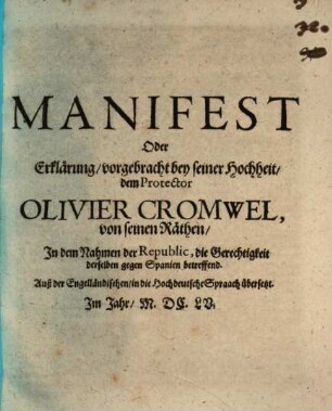 Manifest oder Erklärung, vorgebracht bey seiner Hochheit, dem Protector Olivier Cromwel, von seinen Räthen, in dem Nahmen der Republic, die Gerechtigkeit derselben gegen Spanien betreffend : Auß der Engelländischen in die Hochdeutsche Spraach übersetzt