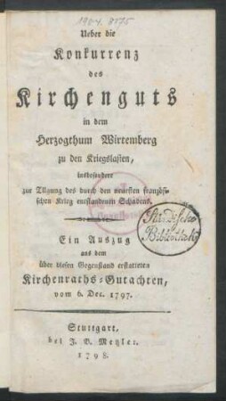 Ueber die Konkurrenz des Kirchenguts in dem Herzogthum Wirtemberg zu den Kriegslasten : insbesondere zur Tilgung des durch den neuesten französischen Krieg entstandenen Schadens ; Ein Auszug aus dem über diesen Gegenstand erstatteten Kirchenraths-Gutachten, vom 6. Dec. 1797.
