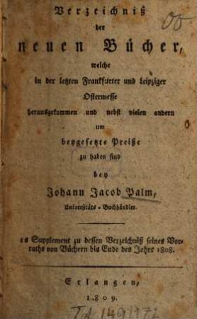 Verzeichniß der neuen Bücher, welche in der letzten Frankfurter und Leipziger ... herausgekommen und nebst vielen andern um beygesetzte Preiße zu haben sind bey Johann Jacob Palm, Universitäts-Buchhändler : Supplement zu dessen Verzeichniß seines Vorraths von Büchern bis Ende des Jahrs 1808. 1, ... Ostermesse ...