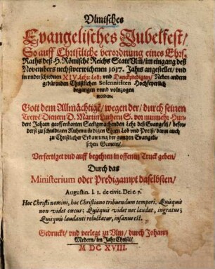 Ulmisches Evangelisches Jubelfest : So auff Christliche verordnung eines Ehrs. Raths deß H. Römische[n] Reichs Statt Ulm, im eingang deß Novembers ... 1617. Jahrs angestellet, und in underschiednen XIV. Lehr- Lob- und Danckpredigten ... Hochfeyerlich begangen unnd volnzogen worden