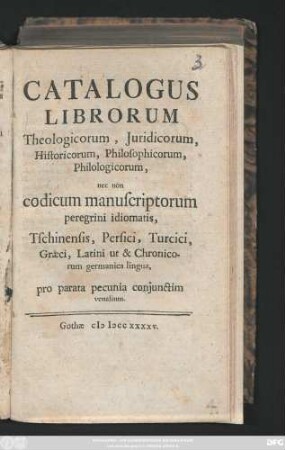 Catalogus Librorum Theologicorum, Juridicorum, Historicorum, Philosophicorum, Philologicorum, nec non codicum manuscriptorum peregrini idiomatis, Tschinensis, Persici, Turcici, Græci, Latini ut & Chronicorum germanica lingua, pro parata pecunia coniunctim venalium