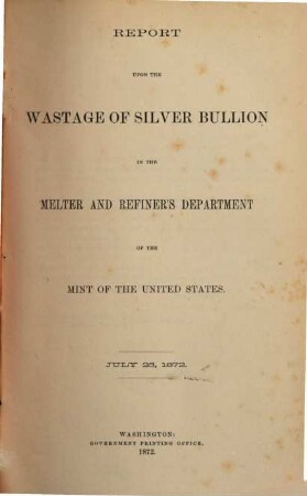 Report upon the Wastage of Silver Bullion in the Melter and Refiner Department of the Mint of the United States : July 25, 1872