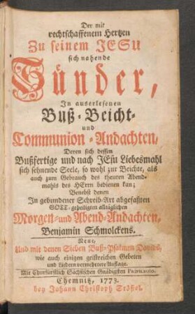 Der mit rechtschaffenem Hertzen Zu seinem Jesu sich nahende Sünder : In auserlesenen Buß- Beicht- und Communion-Andachten, Deren sich dessen Bußfertige und nach Jesu Liebesmahl sich sehnende Seele, so wohl zur Beichte, als auch zum Gebrauch des theuren Abendmahls des Herrn bedienen kan; Benebst denen In gebundener Schreib-Art abgefaßten Gott-geheiligten alltäglichen Morgen- und Abend-Andachten, Benjamin Schmolckens