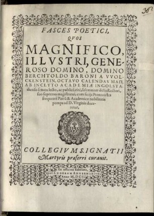 Fasces Poetici, Quos Magnifico, Illustri, Generoso Domino, Domino Berchtholdo Baroni a Wolckenstein, Octavo Calendas Maii, Ab Inclyto Academiae Ingolstadiensis senatu lecto, ac publice, rite, solemniter dicto Rectori, suo supremo magistratui, cum feriis Pentecostes frequenti Patru[m] & Academicae nobilitatis pompa ad D. Virginis duceretur, Collegium S. Ignatii Martyris praeferri curavit