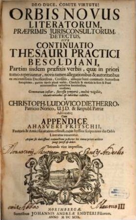 Orbis Novus Literatorum, Praeprimis Iurisconsultorum, Detectus, Sive Continuatio Thesauri Practici Besoldiani : Partim iisdem praefixis verbis, quae in priori tomo reperiuntur, novis tamen allegationibus & autoritatibus ex recentissimis Decisionibus, Consiliis, aliisque boni commatis Autoribus locupletata, partim novis plane verbis, Clausulis & exoticis in foro & Praxi occurrentibus rarioribus locutionibus, constans