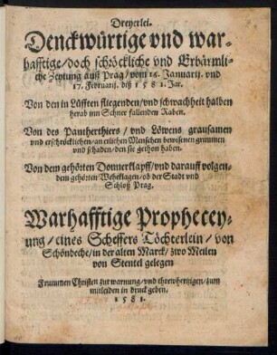 Dreyerlei.|| Denckw#[ue]rtige vnd war=||hafftige/ doch schr#[oe]ckliche vnd Erb#[ae]rmli=||che Zeytung auß Prag/ vom 16. Januarij. vnd || 17. Februarij. diß 1581. Jar.|| Von den in L#[ue]fften fliegenden/ vnd schwachheit halben || herab inn Schnee fallenden Raben.|| Von des Pantherthiers/ vnd L#[oe]wens grausamen || vnd erschr#[oe]cklichen/ an etlichen Menschen bewisenen grimmen || vnd schaden/ den sie gethon haben.|| Von dem geh#[oe]rten Donnerklapff/ vnd darauff volgen=||dem geh#[oe]rten Weheklagen/ ob der Stadt vnd || Schloß Prag.|| Warhafftige Prophecey=||ung/ eines Scheffers T#[oe]chterlein/ von || Sch#[oe]nebeche/ in der alten Marck/ zwo Meilen || von Stentel gelegen || Frummen Christen zur warnung/ vnd threwhertzigen/ zum || mitleiden in druck geben.||