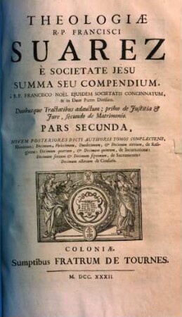 Theologiae R. P. Francisci Suarez E Societate Jesu Summa Seu Compendium : à R. P. Francisco Noel Ejusdem Societatis Concinnatum, & in Duas Partes Divisum ; Duobusque Tractatibus adauctum ; primo de Justitia Et Jure, secundo de Matrimonio ..., 2. Novem Posteriores Dicti Authoris Tomos Complectens