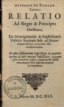 Alphonsi De Vargas Toletani Relatio Ad Reges & Principes Christianos, De Stratagematis & Sophismatis Politicis Societatis Iesu ad Monarchiam Orbis terrarum sibi conficiendam : In qua Iesuitarum erga Reges ac populos optime de ipsis meritos infidelitas, ergaque ipsum Pontificem perfidia, contumacia & in fidei rebus novandi libido illustribus documentis comprobatur