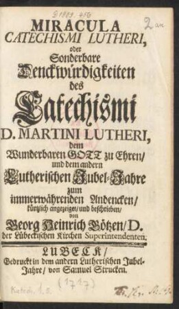 Miracula Catechismi Lutheri, oder Sonderbare Denckwürdigkeiten des Catechismi D. Martini Lutheri : dem Wunderbaren Gott zu Ehren, und dem andern Lutherischen Jubel-Jahre zum immerwährenden Andencken, kürtzlich angezeiget, und beschrieben