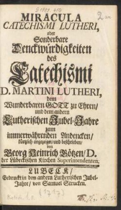 Miracula Catechismi Lutheri, oder Sonderbare Denckwürdigkeiten des Catechismi D. Martini Lutheri : dem Wunderbaren Gott zu Ehren, und dem andern Lutherischen Jubel-Jahre zum immerwährenden Andencken, kürtzlich angezeiget, und beschrieben