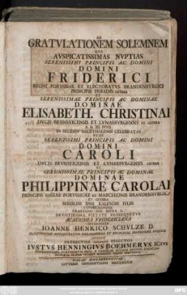 Ad Gratvlationem Solemnem Qva Avspicatissimas Nvptias Serenissimi Principis Ac Domini Domini Friderici Regni Porvssiae Et Electoratvs Brandenbvrgici ... Et Serenissimae Principis Ac Dominae Dominae Elisabeth. Christinae Dvcis Brvnsvicensis Et Lvnaebvrgensis ... A. D. XII. Ivnii In Secessv Salzthalensi Celebratas Vt Et Serenissimi Principis Ac Domini Domini Caroli Dvcis Brvnsvicensis Et Lvnaebvrgensis ... Ac Serenissimae Principis Ac Dominae Dominae Philippinae Carolae Principis Regiae Porvssicae ... Berolini Ipsis Kalendis Ivliis Consecrandas ... Interprete Ioanne Henrico Schvlze D. Eloqventiae Antiqvitatvm Philosophiae Et Medicinae Professore Pvblico Invitat Prorector Idemqve Director Ivstvs Henningivs Boehmervs Ictvs Potentissimo Porvssorvm Regi A Consiliis Intimis Ordinis Ivrisconsvltorvm Praeses ...