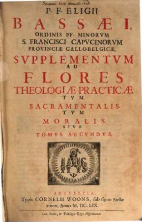 P. F. Eligii Bassaei Ordinis FF. Minorum S. Farncisci Capucinorum Prouinciae Gallobelgicae Flores Totivs Theologiae Practicae Tum Sacramentalis, tum Moralis, 2. Svpplementum Ad Flores Theologiae Practicae