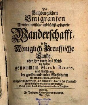 Der Saltzburgischen Emigranten Freuden-müthige und höchst-gesegnete Wanderschafft, in die Königlich-Preussische Lande, oder ihre durch das Reich biß dorthin genommene March-Route : nebst Anführung der grossen und vielen Wohlthaten mit welchen Ihnen aller Orten aus Christlicher Liebe, als armen Exulanten der Evangelischen Religion wegen begegnet worden