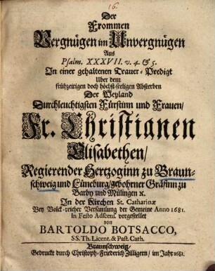 Der Frommen Vergnügen im Unvergnügen : Aus Psalm. XXXVII. v. 4. et 5. In einer gehaltenen Trauer-Predigt Uber dem frühzeitigen doch höchst-seeligen Absterben Der Weyland Durchleuchtigsten Fürstinn und Frauen, Fr. Christianen Elisabethen, Regierender Hertzoginn zu Braunschweig und Lüneburg, gebohrner Gräfinn zu Barby und Mülingen [et]c. In der Kirchen St. Catharinae Bey Volck-reicher Versamlung der Gemeine Anno 1681. ... vorgestellet