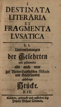 Destinata literaria et fragmenta lvsatica : d.i. Unternehmungen der Gelehrten, und gesamlete alte auch neue zur nieder-lausitzischen Historie und Gelehrsamkeit gehörige Stücke. [1],4. [1738]