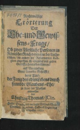 Rechtmäßige Erörterung Der Ehe- und Gewissens-Frage/ Ob zwey Fürstliche Personen in Römischen Reich/ deren eine der Lutherischen/ die andere der Reformirten Religion zugethan ist/ einander mit guten Gewissen heyrathen können? : auff Veranlassung Einer famosen Schrifft/ derer Titul: der Fang des edlen Lebens durch frembde Glaubens-Ehe/ zu steuer der Warheit entworffen