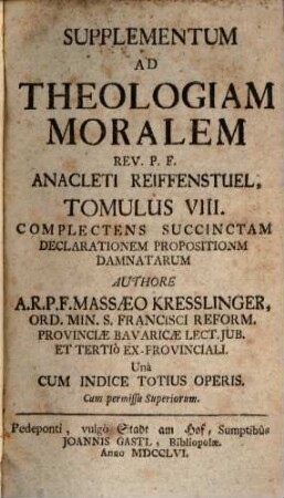 Rev. P. F. Anacleti Reiffenstuel, Ord. Min. S. Francisci Reform. Provinciae Bavariae Lectoris Jubilati &c. Theologia Moralis, 8. Supplementum Ad Theologiam Moralem : ... complectens succinctam declarationem propositionum damnatarum ... una cum indice totius operis