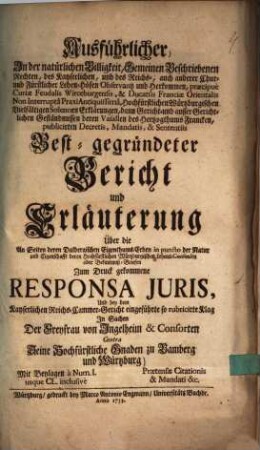 Ausführlicher In der natürlichen Billigkeit, Gemeinen Beschriebenen Rechten, des Kayserlichen, und des Reichs-, auch anderer Chur- und Fürstlicher Lehen-Höfen Observantz und Herkommen ... Best-gegründeter Bericht und Erläuterung über die An Seiten deren Dalbergischen Eigenthums-Erben ... zum Druck gekommene responsa juris Und bey dem Kayserlichen Reichs-Cammer-Gericht eingeführte so rubricirte Klag In Sachen Der Freyfrau von Ingelheim und Consorten Contra Seine Hochfürstliche Gnaden zu Bamberg und Würtzburg