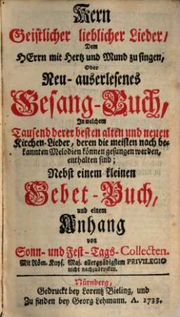 Kern geistlicher lieblicher Lieder, dem Herrn mit Hertz und Mund zu singen : oder neu-auserlesenes Gesang-Buch, in welchem tausend derer besten alten und neuen Kirchen-Lieder, ... enthalten sind; nebst einem kleinen Gebet-Buch ...