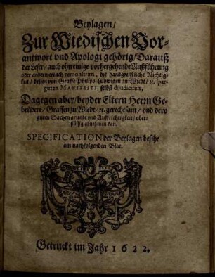 Beylagen/ Zur Wiedischen Vorantwort und Apologi gehörig/ Darauß der Leser ... die handgreiffliche Nichtigkeit/ dessen von Graffe Philips Ludwigen zu Wiedt ... spargirten Manifesti, selbst dijudiciren : Dagegen aber/ beyder Eltern Herrn Gebrüdere/ Graffen zu Wiedt ... dero guten Sachen grundt und Auffrichtigkeit/ uberflüssig abnehmen kan