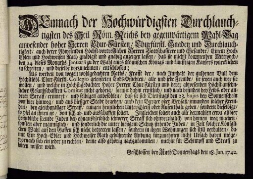 Demnach der Hochwürdigsten Durchlauchtigsten des Heil. Röm. Reichs bey gegenwärtigem Wahl-Tag anwesender hoher Herren Chur-Fürsten, Churfürstl. Gnaden und Durchlauchtigkeit, auch derer Abwesenden Höchst-vortrefflichen Herren Bottschafftere und Gesandte, Einem Hoch-Edlen und Hochweisen Rath gnädigst und gnädig anzeigen lassen, daß sie nächst kommenden Mittwoch den 24. dieses Monaths Januarii zu der Wahl eines Römischen Königs und künfftigen Kaysers würcklichen zu schreiten, und dieselbe vorzunehmen, entschlossen ... : Geschlossen bey Rath Donnerstags den 18. Jan. 1742
