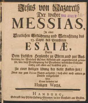 Jesus von Nazareth Der wahre Messias, In einer Deutlichen Erklährung und Betrachtung des 53. Capit. des Propheten Esaiæ, Darin Dem Liebsten Heylande zu Ehren und zur Ausbreitung der Wahrheit Gottes, klährlich und augenscheinlich gewiesen, wie diese Prophezeyung des Propheten, wörtlichen Einhalts eintzig und allein auf denselben ziele; Zu einer heiligen Ubung bey dieser Fasten-Zeit, Zwar nur zum Privat-Nutzen aufgesetzt, doch aber auch andern zu Dienste mitgetheilet von Einem Liebhaber des Heiligen Worts