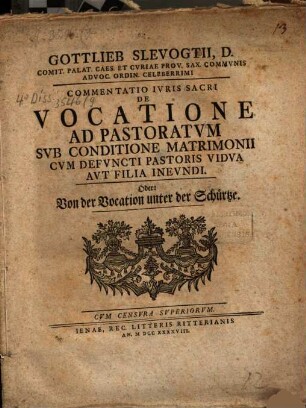 Gottlieb Slevogtii, D. Comit. Palat. Caes. Et Cvriae Prov. Sax. Commvnis Advoc. Ordin. Celeberrimi Commentatio Ivris Sacri De Vocatione Ad Pastoratvm Svb Conditione Matrimonii Cvm Defvncti Pastoris Vidva Avt Filia Inevndi. Oder: Von der Vocation unter der Schürtze