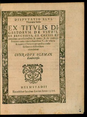 DISPVTATIO XLVI.|| Themata Iuris.|| EX TITVLIS DI=||GESTORVM DE VSVRIS,|| ET FRVCTIBVS, ET CAVSIS ET || omnibus accessionibus & mora: & de nautico || foenore cum concordantibus C. de vsuris || & nautico foenore proposita coele-||sti fauore defendere || conabitur || CONRADVS OLEMAN || Eimbecensis.||