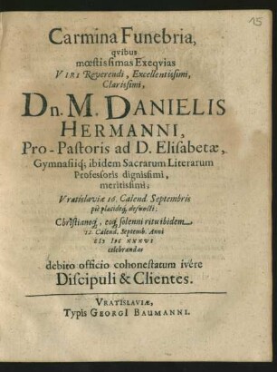Carmina Funebria, quibus moestissimas Exequias Viri ... Dn. M. Danielis Hermanni, Pro-Pastoris ad D. Elisabetae, Gymnasiiq[ue] ibidem Sacrarum Literarum Professoris ... Vratislaviae 16. Calend. Septembris pie placideq[ue] defuncti; Christianoq[ue] eoq[ue] solenni ritu ibidem 12. Calend. Septemb. Anni MDCXXXVI celebrandas debito officio cohonestatum ivere Discipuli & Clientes
