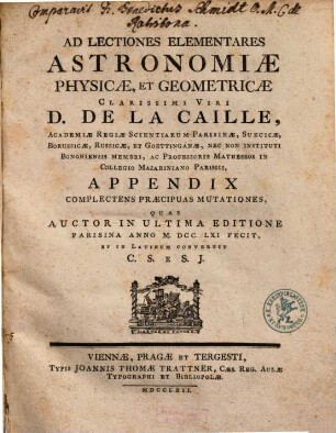 Ad Lectiones Elementares Astronomiæ Physicæ, Et Geometricæ Clarissimi Viri D. De La Caille, Academiæ Regiæ Scientiarum Parisinæ, Suecicæ, Borussicæ, Russicæ, Et Goettinganæ, Nec Non Instituti Bononiensis Membri ... Appendix : Complectens Præcipuas Mutationes, Quas Auctor In Ultima Editione Parisina Anno MDCCLXI. Fecit