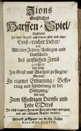 Zions Geistliches Harffen-Spiel : Bestehend In einer Anzahl außerlesener alter und neuer Geist-reicher Lieder ; Auff Allerley Zeiten, Anliegen und Umstände des geistlichen Zions gerichtet, Um solche Im Geist und Warheit zu singen, So wohl Zu eigener Erbauung, Besserung und Förderung in der Heiligung, Als auch Zum schuldigen Dienste und Lobe Gottes ; In diese bequeme Form mit Fleiß zusammen getragen, und mit nöthigen Register versehen