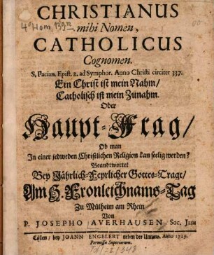 Christianus Mihi Nomen, est Catholicus Cognomen. S. Pacian. Epist. 2. ad. Symphor. Anno Christi circiter 337. ... Oder Haupt-Frag, Ob man In einer jedweden Christlichen Religion kan seelig werden? : Beandtwortet Bey Jährlich-Feyrlicher Gottes-Trage, Am H. Fronleichnams-Tag Zu Mülheim am Rhein