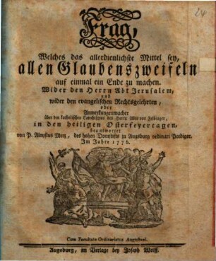 Frag, Welches das allerdienlichste Mittel sey, allen Glaubenszweifeln auf einmal ein Ende zu machen : Wider den Herrn Abt Jerusalem, und wider den evangelischen Rechtsgelehrten, oder Anmerkungenmacher über den katholischen Catechismus des Herrn Abts von Felbinger, in den heiligen Osterfeyertagen beantwortet