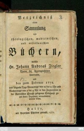 Verzeichniß einer Sammlung von theologischen, medicinischen, und miscellanischen Büchern, welche Hr. Johann Andreas Ziegler Doctor der Arzneygelahrheit hinterlassen, und den 3ten Februar 1772. ... verauctioniret werden sollen