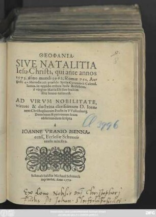 THEOPHANIA.|| SIVE NATALITIA || Iesu Christi, qui ante annos || 1573. anno mundi 3962, Romae 751, Au=||gusti 41. Herodis 30. praeside Syriae Cyrenio 8. Calend.|| Ianua. in oppido tribus Iuda Betlehem,|| è virgine Maria Eli siue Ioakim || filia homo natus est.|| AD ... || D. Ioan=||nem Christophorum Fuchs in VVallenburg || ... scripta || à || IOANNE VRANIO ISENNA=||censi, Ecclesiae Schuuei=||nensis ministro.||
