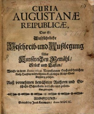 Curia Augustanae Reipublicae, Das ist: Außführliche Beschreib- und Außlegung Aller Kunstreichen Gemähl, Stück und Taflen, Welche in dem Anno 1620. Neuerbauten Hochansehenlichen Rath-Hauß der weitberühmten Kayserlichen Reichs-Stadt Augspurg zu sehen : Auß Vornehmen bewährten Authorn und Geschicht-Schreibern verfaßt, und zusammen getragen