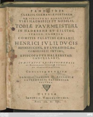 PANEGYRES || CLARISS.GERMANIAE POETARVM || DE VIRTVTE ET HONORIBVS || TOBIAE PAVRMEISTERI,|| IN HADEBEHR ET ZILLING,|| IVRISC.CLARISS.|| COMITIS PALATINI ... || HENRICI IVLII,DVCIS || BRVNSVICENS.ET LVNAEBVRG.&c.|| CONSILIARII INTIMI,|| EPISCOPATVS HALBERSTAD.|| CANCELLARII.|| ... CONGESTAE ET EDITAE || A ̀|| DANIELE SAXONE M.ECCLESIAE || CATHEDRALIS HALBERSTAD.|| PASTORE.||