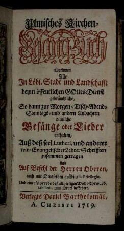 Ulmisches Kirchen-Gesang-Buch : Worinnen Alle In Löbl. Stadt und Landschafft beym öffentlichen Gottes-Dienst gebräuchliche, So dann zur Morgen- Tisch- Abend- Sonntags- und andern Andachten dienliche Gesänge oder Lieder enthalten ; Auß deß seel. Lutheri, und anderer rein-Evangelischer Lehrer Schrifften zusammen getragen ... Und einer Vorrede deß allhiesigen ... Ministerii, zum Druck befördert